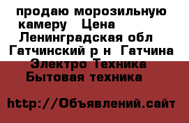 продаю морозильную камеру › Цена ­ 7 500 - Ленинградская обл., Гатчинский р-н, Гатчина  Электро-Техника » Бытовая техника   